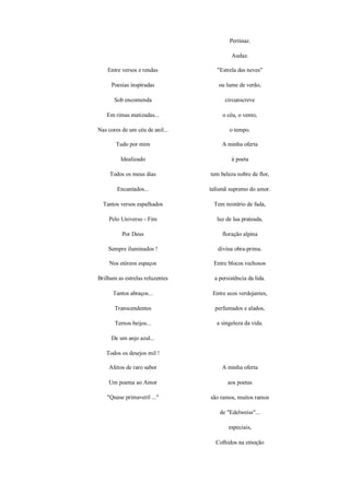 Pertinaz.

                                          Audaz.

    Entre versos e rendas           "Estrela das neves"

     Poesias inspiradas             ou lume de verão,

       Sob encomenda                   circunscreve

   Em rimas matizadas...              o céu, o vento,

Nas cores de um céu de anil...           o tempo.

       Tudo por mim                   A minha oferta

         Idealizado                       à poeta

     Todos os meus dias          tem beleza nobre de flor,

        Encantados...            talismã supremo do amor.

  Tantos versos espalhados        Tem mistério de fada,

    Pelo Universo - Fim             luz de lua prateada,

          Por Deus                    floração alpina

    Sempre iluminados !             divina obra-prima.

    Nos etéreos espaços           Entre blocos rochosos

Brilham as estrelas reluzentes     a persistência da lida.

      Tantos abraços...           Entre ecos verdejantes,

       Transcendentes              perfumados e alados,

       Ternos beijos...             a singeleza da vida.

     De um anjo azul...

   Todos os desejos mil !

    Afetos de raro sabor              A minha oferta

    Um poema ao Amor                    aos poetas

    "Quase primaveril ..."       são ramos, muitos ramos

                                     de "Edelweiss"...

                                         especiais,

                                   Colhidos na emoção
 