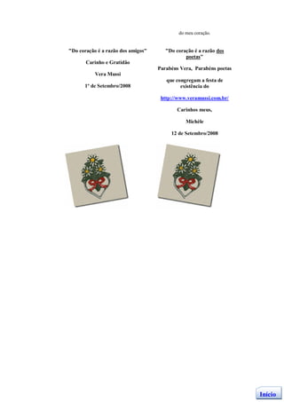 do meu coração.


"Do coração é a razão dos amigos"      "Do coração é a razão dos
                                               poetas"
       Carinho e Gratidão
                                    Parabéns Vera, Parabéns poetas
           Vera Mussi
                                       que congregam a festa de
      1º de Setembro/2008                    existência do

                                     http://www.veramussi.com.br/

                                           Carinhos meus,

                                               Michèle

                                         12 de Setembro/2008




                                                                     Início
 