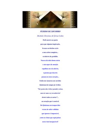 PEDIDO DE SOCORRO

Michèle Christine & Sylvia Cohin

       Pedi socorro ao poeta

    para que alguma inspiração,

      levasse ao destino certo

       o meu afeto completo...

       recoberto de gratidão.

    Nasceu da mão duma esteta

       e um sopro de monção

      espalhou em céu aberto,

        o poema que decerto

     pousou no meu coração...

  Então me sussurou aos ouvidos

  Quintana de tempos já vividos:

"Ser poeta não é dizer grandes coisas,

    mas ter uma voz reconhecível

      dentre todas as outras"...

     ao coração que é sensível.

    De Quintana em tempos idos

      versos de saber colhidos

      que ignorar é impossível,

   como as rimas que aqui poisas

       nesse tom inesquecível!
 