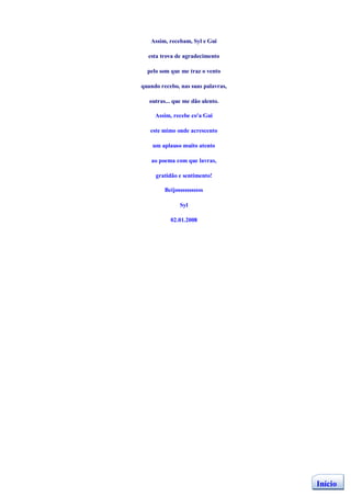 Assim, recebam, Syl e Gui

  esta trova de agradecimento

  pelo som que me traz o vento

quando recebo, nas suas palavras,

   outras... que me dão alento.

     Assim, recebe co'a Gui

   este mimo onde acrescento

    um aplauso muito atento

   ao poema com que lavras,

     gratidão e sentimento!

         Beijosssssssssss

               Syl

           02.01.2008




                                    Início
 