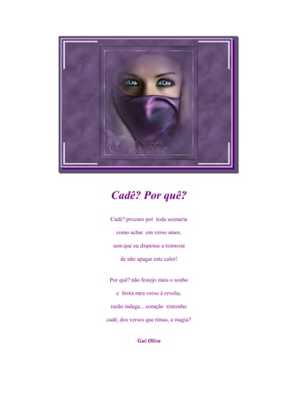 Cadê? Por quê?
 Cadê? procuro por toda sesmaria

    como achar em verso amor,

  sem que eu dispense a teimosia

     de não apagar este calor!


 Por quê? não festejo mais o sonho

    e brota meu verso à revelia,

 razão indaga... coração tristonho

cadê, dos versos que rimas, a magia?


             Gui Oliva
 