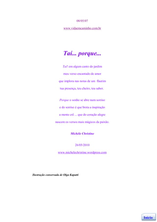 08/05/07

                         www.vidaemcaminho.com.br




                        Taí... porque...
                        Taí! em algum canto do jardim

                        meu verso encantado de amor

                     que implora nas notas de um flautim

                      tua presença, teu cheiro, teu sabor.


                     Porque o sonho se abre num sorriso

                     e do sorriso é que brota a inspiração

                     a mente crê ... que do coração alegre

                  nascem os versos mais mágicos da paixão.


                              Michèle Christine


                                  26/05/2010

                    www.michelechristine.wordpress.com




Ilustração conservada de Olga Kapatti




                                                             Início
 
