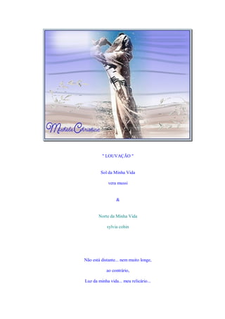 " LOUVAÇÃO "


         Sol da Minha Vida

             vera mussi


                 &


       Norte da Minha Vida

            sylvia cohin




Não está distante... nem muito longe,

            ao contrário,

Luz da minha vida... meu relicário...
 
