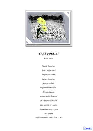 CADÊ POESIA?
           Lêda Mello



         Seguir é preciso.

        Sentir, nem tanto!

        Seguir sem sentir,

         talvez, é preciso.

         Apagar saudade,

      esquecer lembranças...

          Secura, deserto

      nas entranhas da alma.

      Os sonhos não brotam,

      não nascem os versos.

     Sem sonhos, sem versos,

           cadê poesia?

Arapiraca (AL) - Brasil, 07.05.2007




                                      Início
 