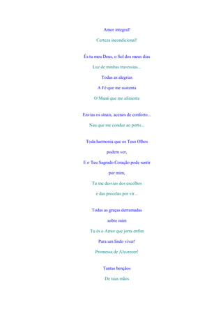 Amor integral!

       Certeza incondicional!


És tu meu Deus, o Sol dos meus dias

     Luz de minhas travessias...

          Todas as alegrias

        A Fé que me sustenta

      O Maná que me alimenta


Envias os sinais, acenos de conforto...

   Nau que me conduz ao porto...


 Toda harmonia que os Teus Olhos

             podem ver,

E o Teu Sagrado Coração pode sentir

              por mim,

     Tu me desvias dos escolhos

       e das procelas por vir...


     Todas as graças derramadas

              sobre mim

    Tu és o Amor que jorra enfim

        Para um lindo viver!

       Promessa de Alvorecer!


           Tantas bençãos

            De tuas mãos
 