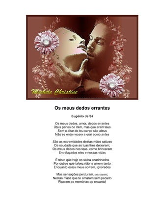 Os meus dedos errantes
            Eugénio de Sá

 Os meus dedos, amor, dedos errantes
Úteis partes de mim, mas que eram teus
  Sem o altar do teu corpo são ateus
 Não se enternecem a orar como antes

São as extremidades destas mãos cativas
 Da saudade que as tuas lhes deixaram;
Os meus dedos nos teus, como brincaram
    Entrelaçados eles e nossas vidas

 É triste que hoje os saiba acarinhados
Por outros que talvez não te amem tanto
Enquanto estes meus sofrem, ignorados

  Mas sensações perduram, entretanto;
Nestas mãos que te amaram sem pecado
   Ficaram as memórias do encanto!
 