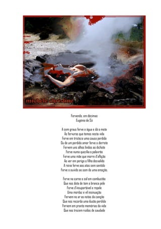 Fervendo, em décimas
            Eugénio de Sá

 A cem graus ferve a água e dá o mote
   Às fervuras que temos nesta vida
 Ferve em tristeza uma causa perdida
Ou de um perdido amor ferve o derrote
  Fervem uns olhos lindos ao dichote
     Ferve numa quezília o palavrão
  Ferve uma mãe que morre d’aflição
   Ao ver em perigo o filho desvalido
   A raiva ferve aos atos sem sentido
Ferve o ouvido ao som de uma emoção.

  Ferve na carne o sol em combustão
  Que nos dota de tom a branca pele
     Ferve d’insuportável e repele
     Uma mordaz e vil insinuação
   Fervem no ar as notas da canção
 Que nos recorda uma ilusão perdida
 Fervem em pranto memórias da vida
   Que nos trazem ruídos de saudade
 
