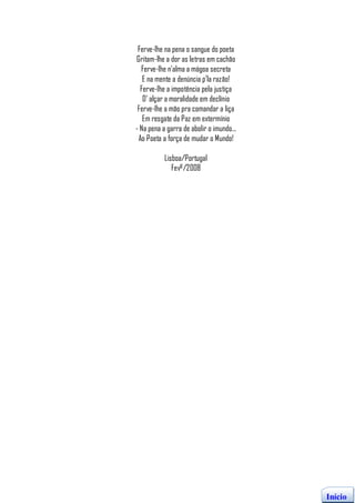 Ferve-lhe na pena o sangue do poeta
Gritam-lhe a dor as letras em cachão
  Ferve-lhe n’alma a mágoa secreta
   E na mente a denúncia p’la razão!
  Ferve-lhe a impotência pela justiça
   D’ alçar a moralidade em declínio
 Ferve-lhe a mão pra comandar a liça
   Em resgate da Paz em extermínio
- Na pena a garra de abolir o imundo...
 Ao Poeta a força de mudar o Mundo!

           Lisboa/Portugal
              Fevº/2008




                                          Início
 