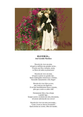 HAVERÁS...
           José Geraldo Martinez


          Haverás de viver em mim,
   tal qual as neblinas nas grandes serras...
      Viverás sem fim e tornarás, assim,
       as flores de todas as primaveras!

         Haverás de viver em mim,
    tal qual os peixes no grande mar...
  Quais madrugadas misteriosas e silentes,
   buscando mansamente o dia chegar!

      Haverás de viver feito as aves,
        que voam ao céu fugitivas...
  O sol que humildemente busca o poente,
      para que a noite se cubra vida!

       Eternamente feito a lua a beijar
               o grande lago...
Sempre assim e cá dentro de mim, docemente,
     tal sereno adormecido nos cravos!

   Haverás de viver em mim sem tempo...
    Como vivem as chuvas livremente!
  Qual estrelas no cosmo, olhos do mundo,
 