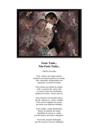 Foste Tudo...
      Não Foste Nada...
           Emília Possídio

   Foste silêncio nas longas esperas,
pergunta sem resposta (presa) ao coração,
   obra inacabada ultrapassando eras
     esquecida na estante da ilusão.

  Foste tristeza nos jardins do mundo,
    onde a açucena não pariu a flor
   e o sorriso, num rosto moribundo,
  perdeu-se na noite, morreu sem cor.

  Foste incerteza em caminhos duros,
  dúvida...Quisera eu - fosses verdade!
   Foste nuvem vagando nos escuros
   das noites sem nenhuma claridade.

   Foste solidão, campo abandonado,
     fenecer do amarelo dos trigais
    impedidos de crescer no prado,
 por teus passos sem rumo e marginais.

   Foste tudo, naquela madrugada,
 mas não ouviste o som dos madrigais!
 