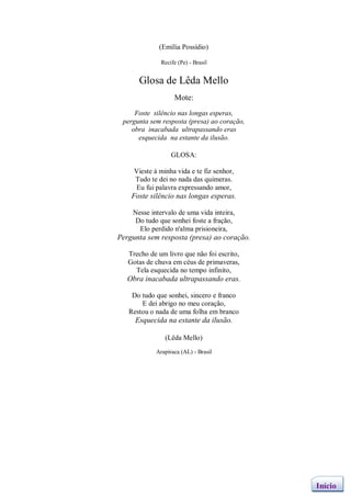 (Emília Possídio)

              Recife (Pe) - Brasil


      Glosa de Lêda Mello
                    Mote:
     Foste silêncio nas longas esperas,
 pergunta sem resposta (presa) ao coração,
    obra inacabada ultrapassando eras
      esquecida na estante da ilusão.

                   GLOSA:

     Vieste à minha vida e te fiz senhor,
     Tudo te dei no nada das quimeras.
     Eu fui palavra expressando amor,
    Foste silêncio nas longas esperas.

    Nesse intervalo de uma vida inteira,
    Do tudo que sonhei foste a fração,
      Elo perdido n'alma prisioneira,
Pergunta sem resposta (presa) ao coração.

   Trecho de um livro que não foi escrito,
   Gotas de chuva em céus de primaveras,
     Tela esquecida no tempo infinito,
   Obra inacabada ultrapassando eras.

    Do tudo que sonhei, sincero e franco
       E dei abrigo no meu coração,
   Restou o nada de uma folha em branco
     Esquecida na estante da ilusão.

                (Lêda Mello)
             Arapiraca (AL) - Brasil




                                             Início
 