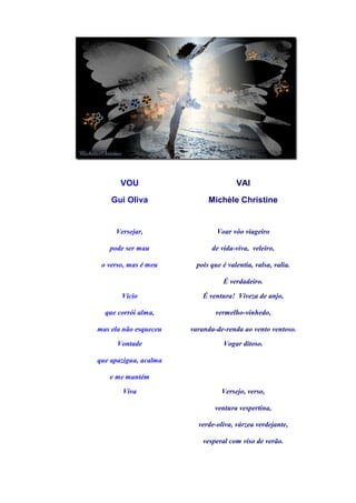 VOU                            VAI

    Gui Oliva               Michèle Christine


     Versejar,                 Voar vôo viageiro

   pode ser mau              de vida-viva, veleiro,

 o verso, mas é meu     pois que é valentia, valsa, valia.

                                 É verdadeiro.

       Vício               É ventura! Viveza de anjo,

  que corrói alma,             vermelho-vinhedo,

mas ela não esqueceu   varanda-de-renda ao vento ventoso.

      Vontade                    Vogar ditoso.

que apazigua, acalma

   e me mantém

       Viva                      Versejo, verso,

                               ventura vespertina,

                         verde-oliva, várzea verdejante,

                           vesperal com viso de verão.
 