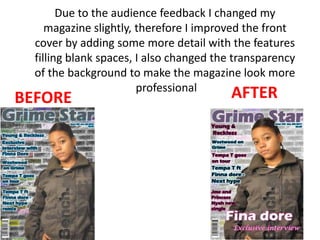 Due to the audience feedback I changed my magazine slightly, therefore I improved the front cover by adding some more detail with the features filling blank spaces, I also changed the transparency of the background to make the magazine look more professional  AFTER BEFORE 