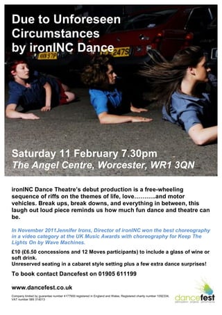 Due to Unforeseen
Circumstances
by ironINC Dance




Saturday 11 February 7.30pm
The Angel Centre, Worcester, WR1 3QN

ironINC Dance Theatre’s debut production is a free-wheeling
sequence of riffs on the themes of life, love………..and motor
vehicles. Break ups, break downs, and everything in between, this
laugh out loud piece reminds us how much fun dance and theatre can
be.

In November 2011Jennifer Irons, Director of ironINC won the best choreography
in a video category at the UK Music Awards with choreography for Keep The
Lights On by Wave Machines.
£10 (£6.50 concessions and 12 Moves participants) to include a glass of wine or
soft drink.
Unreserved seating in a cabaret style setting plus a few extra dance surprises!
To book contact Dancefest on 01905 611199

www.dancefest.co.uk
Company limited by guarantee number 4177900 registered in England and Wales, Registered charity number 1092334,
VAT number 589 314013
 