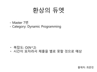 환상의 듀엣
출제자: 최준민
- Master 7번
- Category: Dynamic Programming
ㆍ 복잡도: O(N^2)
ㆍ 시간이 모자라서 제출을 별로 못할 것으로 예상
 