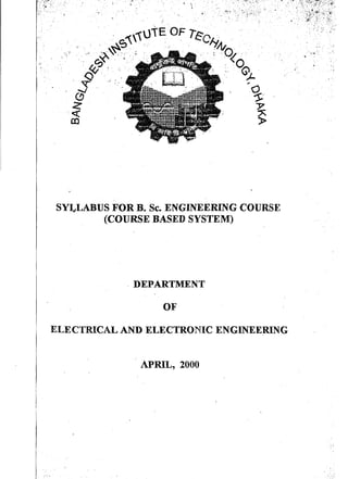 -Iv ~' • ," • .. .",.. . 
SYLLABUS FOR B. Sc. ENGINEERING COURSE 
(COURSE BASED SYSTEM) 
. DEPARTMENT 
OF 
ELECTRICAL AND ELECTRONIC ENGINEERING 
APRIL, 2000 
I 
I 
 