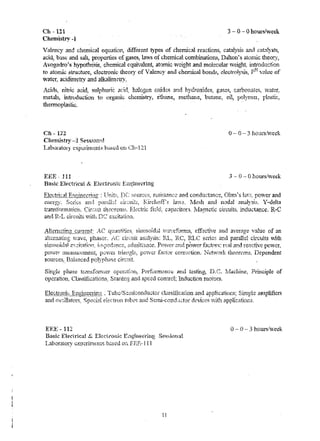 Ch -121 
Chenlistry -1 
3 - 0 - 0 hour~/week 
Valency and chemical equation, different types of chemical reactions, cataJysis and ~::aL1Iysts, 
acid, base and salt, properties of gases, hlvS of chemical cpmbinations, Dalton's atornic theory, 
Avogadro'R hypothegig~ chemical equivalent, atornic lveight and molecular weigh!: introduGtlo!] 
r to atorru.;; struoture, dectronic theory of l alen~y and chetr..ical bonds, ~lectrolrsis, p .. l villuc of 
waterr. acidin1etry and alkalimetryz 
..('t'd'" n1t~c {"d ·1' 1-1C' "l!{"·;r' h::11('-""/-·'n r"l~dpQ. '~"')d h· ,.n1 ..'. "l.."""", •.• ~1., 3""t ~J SU.l1nn ... '"I~ .. ~; .... • 1"OY;..1- s ga":",~ ('~"'~{,)'l"'lati'"t' "'~I·;}t""1" .lo. ... ~..., <.J,u ..,.., ......... '.11...1.. <»",lH::", ..• "'''''''''.'' ~' .... .l.';'''''.'~'''''''~~ ~~"."-"'''1 
rnetalli, introduction to organic cht.mistry, ethane, nlethane, butane~ oil, porYInel, pk..siic. 
thermoplastic, 
en - 122 o -- 0 -- 3 h.{Turs:veek 
Chern1stry -J SeSSltlflHJ 
Laboratol), t:xj);lhn~;ni3 h~ti:~cd on Ch~121 
EEE· 111 3 o hourshveek 
Basic Electrical &. Electrunk EiH~inet~ring 
ElepttiQ~:.}·! F.r!21n~£1ing . TJnit~~ 1)C SDurces, resist~:n(>:,. and conduchn.ce, O1un's Im7~ :pO'tver and 
~:nc:rg:y. and i,... ir-.:,uits, Kirchoff's la-vs, !vlc8h and ncdalanalysis. Y-de1til 
transform·~:niorL Circ,rd1 tb~oreln$. fidd~ capaciton, Jvlagnetic circuits. Lll.ductancc. R-C 
and l~.-L cir,;;.uit5 vlith DC ~xdt;;;.tii).il. 
i.;" ,-...... , ·.~ .... ·t;"'~:"li·' Cl;~n~", .... :-:I·"l -r<l ....... r""·~ ................ Cf r...:ff'='C .. h:la. .... ·n ..... 'lI ... 'O' .... ,..""',;, ';~h~"'" of "' ... ,,!:ott .... '1.w.(~t:.'.::nt.,:s:: ;.,.~."l.,~,~l ... .1Ii.l';',1 l"·':.J4~",· .. !.v·,LI.L.v~ t.. ..... - " .. ,. ...... .,.){.)."-.1 .u",w~c:~c!; .. · -~lot..tW'" U.lJ. 
allernming "vaVG, pl1;'l.:5or. analy~is: RL, ~RC, fQC series and parallel circuits ~ith 
s.,·.·.,.·1·1'.1.. .:.' f•.r t :ll~1. i!" ...,. .t.~~.1.t.?1.~·I.!')·.,"!•t. :. :.;+"vl·jt&·,,·!")c'e pop>"",.' '1nrl p~l-Xrp.r .c~r-1-n1"'""· 1,p· .... l 'In...l t·P"""'f:-..,p p","-7"'f ~I .. ., ••• ~ ~ _ jZ . ,.J_ .. i .. ·.,..,.I>"-' .'. .. ."1_. < •• ~~ h .•• " ".i., J .... "" ....... " ..•. (; .• i •..• ~l..l., .... q.,..:.l'll., .. . .. a·.t; , 
pO~iler nleaSu.n.~ll1el1t~ p0vYCr triangli, pcv;rer f .. '!ct<)f' corn~ctiotl. l..J'ctwor:k the01."(~m.s. Dependent 
sources~ Bal~nced polyph;ise circrtit 
Single phase trf}nSf01:'nl~' opero..t~{Hlj Pertormrmc,-;; and testing; D. C. IVIachine, Principle of 
operation, Cla..'~siflcatior!s: Starling and speed control; l.nduction niotors. 
E}~E - 112 0- 0 - 3 hours!veek 
Bask Electrical &, Ekctroni.::: Enginer:f'ing Sess.ion.a~ 
Laborat.ory cx.1)~riI11en1S b~ised 07i. FEE~ III 
11 
 