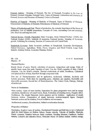 Demand Analysis: !vlcaning of Demand, The law of Dtrmand, Excc·ption to the Law of 
Demand, Dernand Schedule, DClnand Curve~ Types of Dem.and~ Contraction and Extension of 
Dema:il~ 11.cr~ase and Decrense of Demand, Causes in Delnand. 
Elas1ic.ity of Demand: 11eaning of Elasticity of Demand, Types of Elasticity of Denla.tH~ 
1v1easurcment of Elasticity of Demand, Detem1L.'1.anls of Ela..~ticity of Demand. 
Theory of Production and Cost: Theory of production, Its contents, Im.portance of the theory of 
production, Lmv of variable proportions, Concepts of Costs, Accounting Cost and eCOn(;llllC 
cots. Short ran and long tun costs. 
Nation:ll Income, Gro"'th~ Fluctuation: Basic Concept~, C-ross National Product (GNP), Net 
National Product (1I'NP), Ivl~thods of lieasuft11g National L.lcome, Meaning of Econonrlc 
oro",tlL Stabilizi..'lQ the economy_ function of CQmrnerciat and Central Bank. if" "'"'" # 
~anpladesh Econom'!:: Basic Economic problel!l1s of Banglad(':sh~ Economic Dc.-veIopmcn~ 
Natural Rcsourcc;s, Agriculture, Water, Po,ver, Irrigation and Flood Control, Large Scale 
Industry. Banlcing System., Economic Pbnning, Budget. 
Ph-12:1 
Phy~k~- TT 
TherJnal Physics: 
4 - 0 .. 0 hoursi~"Cek 
Kinetic theory of g2ses, Y...ine1ic calculation of pressure., temperatllre and energy, Ratio of 
specific heats,. m~an :free. paih, Equation of state, 'an der W-aal's equation of state, Critical 
constants, Van cler Vaa1' s c·onstant, Thermal conductivity of solids, Rec.tilinear, Cylindrical 
and Spherical tlOVT of heat, Heat flov{ through compound vvalls. 
First la~' of 'rncnnodyniUlucs and its application) Isothe,nnal, Adiabatic, Isochoric and 
Isobaric processes, Work done by eXl)andro..g gases~ Adiabatic gas equatio~ Reversible and 
irreve·rsihle pro(;:.esses, Sec·ond la'Vv of thetinodynari1i(;;8~ TIle Caruot. Cycle, Entropy, Entropy 
of perfect ga.c;. 
Vaves & OscUlations: 
Wave motion, Types of wave motion, Expression tor plane progressive ,,,ave and its energy 
calc.ul1tion, L"1terference of sound "vaves, Beats, F onnation of standing waves, Doppler effect, 
Oscillations, TIn:: snllpie Hannonic waves equation and its Solution. Application of simple 
hannonic mo!ion~ Composition of simple harmonic motion-Lissajou's' figure, Damped 
hannonic nlotion and. its soiution, Forced oscillation and resonance, 
Architectural acoustics, Reverberation, Sabine~s reverberation formula. 
Properties of lfatw:r: 
Gravitatio!l~ Kepler's Laws of Ination, Gravitational Potential and field due to (a) A Spherical 
shell (b) Solid Sphere (c) HoHo,,, Spht:re, Escape velocity, ·Velocity of Satellit.e~ Elastici1yt 
Elastic COnsta11tS, R.elation between elastic c0115tants, Bending ~ioment, Cantilever, Surface 
tension, Cohesive and 3.{Ulesive· forces, !vfoJecular theorv of surface. tension, Surface energy, , ~ 
14 
1 I 
 