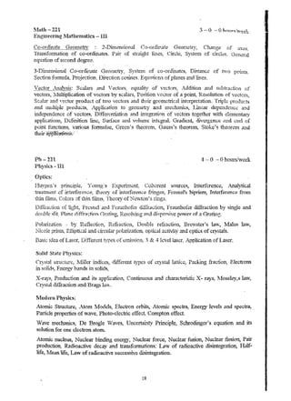 l.fath - 221 
Engineering j-1athematics - III 
Co-ordinate Geon1etrv 2-Dllnenslo:nal Co-ordinate Geometry, Change of axes. 
Trallsfolmatiol~ of co-ordinates. Pair of straight lines~ Circle, Systelu of circles. General 
equation of second degree. 
3 -Dl·l llerc'3.1 0na'l1 C O-Ora.1..!l.a.t.e. ..t.J.e ,OHlctry:- ."; ystenl orr- co-anu4.'n ates, uPoi's tancc 0..-.F. tv..-o points. 
Section fonnHla~ PrQieclio!lf j)irec.t10n cosines. Equfltions of planes anc1. lines. 
,7 ector }-.naJvsis: Scalars and ·V ectors~ equality of vectors, A.. ddition and subtraction of 
vectof8, 1Vlultiplication of vectors by scalars, Position veClor of a point, Resolution of vectors, 
SC,?jar and vector produc.t of tv;fO vectors and their geometrical 1t"lterpretation. Triple productlS 
and IIw.ltip1e products, Application to geornetry and lnechamcs, Linear dependenc~ and 
independence of vectors, Dlfferc:ntiation and in.tegration of vectors together "With de.n1enta...')' 
applications, Defin.ition line, Surface ano vohllnc int{;gTal.Gradicnt, divergence i;lnd c"!rl of 
point fhnction8~ various forrnulae~ Green's th.eore.rn~ O·auss's tl!eoreln~ Stoke's theOfetJ1 and 
thQirapp1icm!O!~'/ :. 
Ph - 221 
Physics - IiI 
Optics: 
4 -- 0 - 0 hours/vveek 
flu:vgen.'s principle~ '{oung?s Exper1l11cnt;. Coherent sources, Interference, inalylical 
treat.uent of interference:. theory of interference £-=l11ges, Fresnel's biprism" Interference frOlTI 
thin fluns, Colors aftrtm t1hns~. Theory of Newton's rings. 
Polarization by R~fiecti{):n~ R·;fraction, Douhle· refraction, Bre'rNster's la;yv, Malus knv, 
:Nicoie pristn, Elliptk,al and circular polarization~ optical activiiy and optics of crystals. 
Bask idea of Laser, .Differ~nt types of t;rnission. 3 & 4 kve.11aser~ Application of Laser, 
Solid State Phj'sics: 
Crystal structure, .Nfil1tr indices, different types of c.rystal lattice, Packing fractio~ Electrons 
in solidq, Energy hande; in solici,"~, 
X "-::n.r« Drod ......... t;on "'nd l't'" llI ..... p1;,,... ...... 1·n.n ""ontu'''''''OllS "l~nd ,...lllll .. ""ten'st:" X r""~CI 1,lfop". DL_J"', A A. W,,",U J Q ~ Uj;' ,;'LIoo·q.c ....· L, ,-. L I."," .u..:. ~.l ".I."',,", Uw'" - Q)h>! ~'<l .;!Io~..1I.""""".lH',C;:It .ll. all'I·Vu , 
Crystal diffraction and Brags la~~:. 
!vIodern Physics: 
Atomic Suuctu.re, .. Atom Models, Electron orbit~, .Afotruc spectra, Energy levels and spectra., . 
Particle propel1ies of vave, Photo-eiectric effec~ Compton effect. 
Vave mechanics, De Brogle 'Vaves, Uncerta1.nt.y pn.."1ciple, SchrodLrtger's equation and its 
solution for one electron atom. 
Atomic nucleus, Nuclear binding energy, Nuclear force, Nuclear fusion, Nuclear fission, Pair 
. production, Radioactive decay and transfonnations: Law of r~dioactive dismtegralion, Half .. 
life, Mean life, Law of radioactive successive ~isi.."1tegration, 
lR 
I 
 