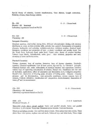 Special theor)' of relativity, Lorentz tram~fcrmatiQtl, Time dilatior.., Length contractior.., 
Relativity of mass, ,:NIass .. Energy rdation. 
Ph - 222 0 -- 0 -- 3 hours/week 
Physics - IIi Sessional 
Laboratory experiments based on Ph-221 
Ch-221 
Chemistry - III 
Illorgank Chenlistry: 
4- - 0 - 0 hOlli-s/week 
(")u~nhl "< ........ ,. .. t -..n.. rlu1'.J.,H'l· ltu",,~!I .." S·~ ,,;..,.v.Al~ i..l.. .-"t,;.,A".-.i.u,.~ • 1l.U.. ~_p '~41~' ..n..".."..'..n cI:;;r> t"•h t'.'AH~i , r..'.".l. ;u~.);.-L:~&".'I~,.,V; •..,. ;i.nLt It-.zl.l,,,~,l~j:/ p~~"'.lM.>C. :... l -ln:1",c"A''.'.':''.:':)t O.1"~, tU.. -Ulg V".l; t·sn. cI' eC.t'r o n 
dlstlibution in atom~ rnode.rn pe:liooic table! periodic law~ general characteristics of transition 
cl,}rn.ents, lanthal1ider, rt~ld actinides; mridatioll-YCUuc,tio!l; oxid3tion nurnber, chernical bond: 
fonnation. c.o.nditio118 and properties of ionic ~ ('(vlaient: coordinate and nletallic bond; Van 
der 'Vaal~ force) 'hydrogen bo.nd~ polar bond~ 
' a1ence bDnd theory~ hyl)ridization, noble 
cher£'l.if;try of w~ter and hea".'Y w'?tef. 
Physit~d ChpJuistry: 
F;~jml's rules, theory of covalent bo.nding: 
: their isolation, properties and uses, 
11!.erm.o cnemjstry; heat of reaction, formation; la1.vs of thclmo chemistry, Kirchoft's 
eq1.lation~ Ch~nlical equilibriunl: Lavv of mass actio.ns~ I(p and .ICc; LcCh~.tdior'.s principl~, 
Chenllcal Kinetics: rate: order, lTIOlecularity of chemical reaction~ rate expressions; Solution: 
various v.ays of expre£~ing concentration of solution, Hen...;/s lav, Di£)tributiott lavc.r: law and 
it~ derivation~ applications, effect of association and dissociation on it, Colliga1ive properties: 
Raoult' ~ tn.v: depre~:qion of freezing point, elevation of boiiing point, ()~mosis: Osmotic 
pressure and its determination, Sc.m1 perro.cable n1cmbranc, reverse osmosis, lavvs of 
osmosis. Colloids: defl.-rrition, c,lassification and preparation; electrochc-mistry: dissociation of 
,vater, pH and its measurem~t!t. 
eh -222 o - 0 - 3 hOllrs/.veek 
Cht'mbttry - III Ses:;ional 
Laboratory experirnents hased on Ch·211 
EEE -l11 3 - 0 • 0 hours/week 
El!:"(,~trka~ Circuits - ! 
S' '.-1 1 • 1 1 .. l' c,' 1 H"" S' d ,mU8Gh.,Hi~ smiI!':'; p_lllS,;- cl1:cmt ,lna_ys1s: .;:.cnes ant, PLSf,1.li.e.! ClfCiuts, enes an parallel 
re.-;onance..( .). of a circuit. Vav-e -tr.a"D . ~vlax.imu!n v~ ower transfer.. Keh-vorktheorcms, 
19 
 
