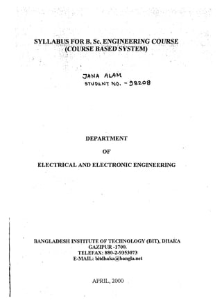 ',' " . 
SYLLABUS F-OR B. Sc.ENGJ1'1EERING COURSE 
e" . ..•.• . '. ;"'::?(COURSEBASlfofS'YSTEMJ ". ,;r,:~ . 
. ;, " . '.~, - . 
~ANA A'LAM 
$"U1)E.N, NQ. - 9C62og 
DEPARTMENT 
OF 
ELECTRICAL AND ELECTRONIC ENGINEERING 
BAL~GLADESH INS1;ITUTE OF TECHN~LOGY (BI1),DI-IAkA 
GAZIPUR -1700. 
TELEFAX: 880-2-9353073 
E-MAIL: bitdhaka@b.angla.net 
APRIL, 2000 , 
 