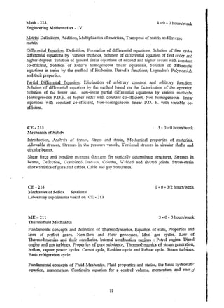 ~1ath - 223 
Engineering MatheJllatics - IV 
4 .. 0 - 0 hours/week 
Ma!!ix: Deflnitiom;, Addition, :Nlultiplication of l11atrices, Transpose' of rnatrix and Inverse 
matrix. 
Differential Equation: Definition, F01'lnation of differential equations, Solution of first order 
differential equations by variou8 lTI.etllods, Solution of differential equation of fust order and 
higher degrees. Solution of general linear equ.' .l .tions of second and higher orders 'Vl.t."l const.1.nt 
co-efficient, Solution of Euler's homogeneous linear equ. '.l tions, Solution of ditTere.ntial 
eq1.L!!tions in series by the method of Frobenius. Besli!e1's fnnctions, Legendre's PolYl1on1la.ts 
and their properties. 
Part-i,11 Differential EquatioI1: EJintination of ~lrbitnuy const41at and arbitrary function, 
Solut10n of differential equation by the tuethod ba')ed on the factori7~tion of the operator. 
Solution of the lille~r and non-linear partial differential cquation8 by vali.oU3 lnGhods, 
HOfll0geneous P.D.E. of higher order vith constant co-efficient, Non homogeneous linear 
equations ,"vith constant co-efficient, t~on-h01Ttogeneous linear P.D. E. Y.ith variable co­efficient 
CE ... 213 
lVfechanics of Sonds 
Introduction, Analys~s of 
Allowable: Str~5SCS, Stresses in 
circula.r beCl.ll1S. 
3 - 0 - 0 hours/week 
Stress and 5traiI~ :tvlechamc·al properties of materials, 
pr(;88Ure VC88t:is, Torsional stres8es in circular shafts and 
Shear force a.nd b{,;nding for sI.ati~aily determinate sffilctures, Stresses in 
beams, De:t1ectior.., Combined Colutnn, V deled and riveted joints, Stress-strain 
characte1istics of guys zl1d cables~ Cable and. guy Structures. 
CE - 214 o .. 0 .. 3i2 hours/week 
lVlechanics of Solids Sessional 
Laboratory CxpcTh"TIcnt5 based on - 213 
]1E 211 3 .. 0 .. 0 hours/week 
Therrnotluid NIecnanfcs 
Fundalnental concepts and defrrJuon of Thennodynamics. Equation, of state, Prope:rties and 
lavs of perfect gases. Non .. fio,,-v and FloVI processes. Ideal gas cycles. Law of 
ThennodynaIlllc8 and tlu;ir corollaries. Internal cOlnbustiun engines : Petrol engine. 1?iese1 
engine (t.nd gas turbines. Propetties of pure substance, Thetmodynrunics of steam generation, 
boilers, vapour power cycles: Carnot cycle, H.anlcine cycle and Rehea.t cycle. Steam turbines, 
Basic refrigeration cycle. 
Fundamental concepts of fluid ~1echanics. Fluid properties and statics, the basic hydrostatic 
equation, manometers. Continuity equation for a control volume: momentum and eners.>' 
22 
 