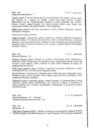 Math-321 
Engineering Mllthematics -- V 
C·omplex Varia~J:~: Compkx number system, Genl::ral function~ of a complex variable. LiIDjt~ 
and voniillluty of a function. of c.omplex variable and related theorcnl, Compk~ 
differentiation and the Cauchy-Riemann equations! C01.nplex integration and C:;,u"hv~s 
tlleOret:a, Cauchy's integral fOlIDulae and related iheol'en1S~ Infinite series, Tajlor's ;nd 
Laurent series. Residue~ The residue theorem, Contour integration. 
Infinite Series: Sequenc.e and selies, convergcn(~e (If serles~ TJniform convergcnce,~ AbsoJuf~ 
convergence, Divergence. 
Fourier Series> Foulicr Tran:,;:DJJ.ll1. 
I.,aplace·s __ E..gyatiQ!1 : InTroduction, L.apJace~s equation in Cartesian, Cylindrical rtnd ;;:;ph~rical 
coon..l.l:.t~l~1 :lte systenl~_ T~ VO-d," llnensl.0 n?..1 . ~{"t ea.d y .'LI'"'l, OW 0 t-' I-..:f~ eat!' L.-I,'f e;.i la r H armOl11'C S, Cy11li!1_( l.Tt1·C~ ...11 
1t.1.nnonics, i+nd Sph~rical fiannomc8, Potential of a ring, l'oiential about a spherical surface, 
General properties of Ha!TIlor.ic. fu .n. ctions, lave equation, Particular solution V1t11 boundary 
and i'1itial conditions. 
EEE-331 3 - 0 - 0 hoursl'v~ek 
Electrkal ll:achin€s - II 
P_ O 1.lyp}' l Ose .TiJ 1di .lcb. on I1V I.f. loto!:; pnn'C.ip .1 Q il_c" ope-ratI. on, ,~~ onstrticti0. 1i3.i1 U.ejr~'l·ll'S ~ n"1A asSU•1 .t=c: ~tl(•) .nS) 
Equivalent circuits; Starti... n g torque and rnaxitnUll1 torque, Speed··torque relations, Losses and 
ef.l.~.L;..."...; en~ cy ,'(~""1 ;rcl~° .A...H ; an-~l·«"i'.,...L...,..? ,S t.. .....o . ....1..t, e. 1... ;'";: ', .llIv.· ,f...c.. ..t.l,_"~ 'od'£;:'' .V.-....lf." C;:,f1lL-··>....o..,.d. e_ on.~_tw<.l !'ol1., 1.i1.V. ,.I.f. e.t.l "I.' od5" 0.£:1 lv..,~..., ..... ,,. k;l. ...U. .g n,,~-t l.r..l. 
plugging, Indu(.:tioll gt.nerator. 
Single Phase IJlduction Nlotor; Prirlciple, Construction and types, PClfo.r!.nance, Double 
revohril1g :field theory~ Crt)~s field theory, Equivalent circuits. 
~'pecjal JJlac11jnes: Universal m.olof!, Repulsion motor~ Reluctance motor,. Electrostatic 1110tOr.. 
Pennanent lTlagnet motor, Hyst~'resi.s lnotor, Sk.pper lllotor and Powc:( rnodulatorf.1; I'ovcr 
rectifiers and Frequency nlultipHcr-s. 
G~11~!!.l!~~e.QJJJ~Jgy __ CQny~rS!9Jl Process: G'eneral principles of Electromecha.nica.l energy 
T"'" -.:;- COn;;1'S10n, L:.nergy S tO J.......·. .g .".'". , 'Y. ... ." .... Cr. not:...... "'. A ,. .... - ....~ ,~, l!!,,,,,.J.h .-1", r.+ £-.~ .. l,,;j~··"n of L.l,cu. ...C ;lvnn.~ • ..lVn ,,·uh.. ...(rn"eJ..~H.)n~ .!;..v.O.", V.I. LV1..H.i.UU"uV.l l-. .l. 
motion equations and co-ordinate trallsfonnation, Interpretation of geueralized flla.c1t(nes 
fronl field conc.epts_ 
EEE-332 
ElectricallV[achines - II Sessional 
Lalloratory expcliments based on E.EE ... 331 
EEl~:'- 351 
EJ~ctronks - II 
o -- 0 - 3/2 hoursfweek 
3 - 0 .. 0 hours/week 
. Field Eff~ct Transistors Q7ET'): Principle of operation and characteristic' equations of JFET, 
// l10S.FET .. deplet1on and crd.lancement type., N .. and P-channelsr CI'10S1 Biasing an·angements,. 
26 
 