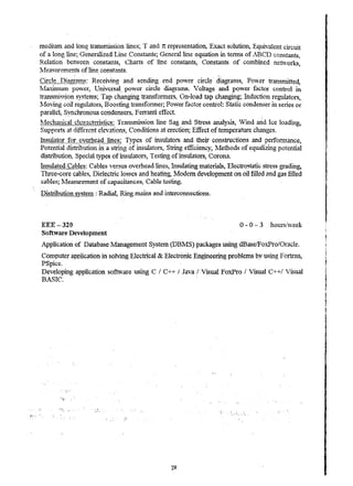 medium and long transmission lines; T and 1t representatio~ Exact solution, Equivalent circuit 
of a long line; Generalized li"1e Constants; GenerallL."1e equation in terrrsS of .ABeD constants~ 
Relation benveen constants, Charts. of line constants, Constants of combined networks' , 
ll!easnrements of line constants. 
Circle I2i.~.mnB: Receiving and' sendirt.g end pover circle', diagrams, Po,,-er transmitted, 
lvfa.--cimum power, Universal, power circle diagrams. Voltage and power factor control in 
transm15sion systems; Tap c.hangingtransforrners, On-load tap changing; Induction regulators, 
~,.1oving coil regulators, Boosting transfonner; Pover factor control: Static condenser in series or 
parallel, Synclrronous condensers, F en'anti effect. 
'tviechallical characteristics: Transmission line Sag and Stress analysis, Wind arid Ice loading, 
Supports at different elevations, Conditions at erection; Effect of temperature changes. 
Insuiator for overhead lines: Types of insulators and their constructions and perronnance, 
Potential distribution in a str.:.ng of lrtSWators, String efficiency, ~1etho(ls of equalizing potential 
distribution, Speciai types of insulators, Testing of insulators, Corona. 
Insulated CClbles: Cables versus overhead lines, Insulating materials, Electr05tatic stress grading, 
Three-core cables! Dielectric losses and heating, Modern development on oil filled and gas filled 
,cables; ~,feasuremer:.t of capacitances, Cable testing. . 
Distribution systcln : Radia~ Ring mame:; and interconnections. 
EEE - 320 0 - 0 3 hourslv..reek 
Software Developlnent 
Application of Database IVranagement System (DBl1S) packages using dBase/FoxPro/Oracle. 
Computer application in SOlvi.l1g Electrical & Electroruc Engineering problems by using Fortran, 
PSpice. 
Developing application software using C ! c++ I Java / Visual FoxPro / Visual C++/ Visual 
B.ASIC. . 
... . ~,,',  
2R 
, . 
" 
I 
 