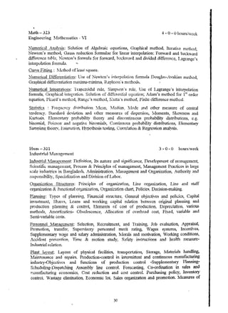 l1ath - 323 4 - 0 - 0 hours/wee.k 
Ellgin('cring ~.{~thcniatics 'VI 
Numerical Analygi~; Solution of Algebraic equations, Ciraphic.al method~ Iterative method, 
Newlon~s meilio(l, Gauss reduction formulae for linear interpolation: Fonvcu'd and backward 
difference tahle~ )Jel,,,1on's formula :for fonvard, hacl"i'l?rd ~l11d dh.lided difference, Lagrange~s 
i...qteq)o1a,tion fonnula. 
Curve Fitting: f.J€.:thod of least square. 
l~ulllerical I2iffe.l:£n~jilln: Use of ~e"'1on's j·nterpol.ation formula Douglas-.Avakian Inethod, 
Graphical differentiation rnaxllna-nUnim~ Raphson~' S luethods. 
Numetic((i Inte~ratJ9ns.: Trapezoidal nlle, Sitllp&On~S rule: Use of Lagrange's interpolaTion 
.c:oI:n"ul.... G-t,,.. ..... 1-.;,,,,,,1 ;· ... tet'....,·"~;on ('.nlU1>;·-· .... t'yP '-li£t-'"';-,.ro. ... '+-;..,l ,:'v"""~;r~n' .> A ......... 1',.. ....... /,~hod -1':0" ll':·t o'-cler .1.1 u. ~ ~'.p.lU""".l I.U. b't.n.!, !.. '-"V.I. ~"';U . ...,.I..'" 1. .... "'!_lU.~ .. ""'"lu ... 1.L);'Vl. , . .:-~.""~.u. ll> l.u ... u ,. .1. .I. J. 
equation, Picard's ll1euod, Runge's In.etho{~ f~.utta's Inethod, Frr-tlte difference In.ethod . 
.stati~t1c~ : Frequency distrihution :Vfe~lll, Nfed1an, 14ode and other nleasure of central 
tendency. Standard devl-'1tion and other measures of dispersion., rV~Olnents, Skevvness and 
Kurtosis. Ele]nent~uy probability theof"j and disc.nntinuQus probability distributioll..8, e.g. 
binomial, Poisson' and negative bin omial'3 , Contin.uous probability dishibutions, ElelnentaiY 
Sampling theory', EStit11'U10n. H'ypotliesis testhlg, Correlation & Regression analysis. 
I-Iunl- 321 3 .. 0 - 0 hoursiveck 
Industria! ]Vfanagrment 
Indn~trial !1anaeernent: Definition, Its nature and slgtllficance, Development of management, 
Scientific lnanageulertt, Process & Principles of nlanagement, Ivianagement Practices in large 
scale illdustri{~s in Bangladesh. Ad.lnini~tration~ 1t1anagement and (}rgalli:l..anOn, Authority and 
responsibility, Specializ"ttion and Division of Labor. 
Organization Structures: Pri..'1ciples of organization~ Line organization, Line and staff 
organization ex hJnctional organization, {)rganization chart, Polic·ies~ Decision-making. 
£l~ruJing: Types of planning, Financial struc.ture. General objectives and polkies~ Crtpital 
jn've~tn:lerlt, Shares, Loans a..~d "Yorking capital relation between original planning and 
production plamnng & contro~ Elenlents of cost of production, Depreciation: various 
nletliods, .Aluornzatic-n- Obsolescence} AHocation of overhead cost, Fi.":ed, variable and 
Setni-variable costs. 
personnel ~il~nagclnent: Selection, ReCluitment, and Training~ Job evaluation, Appraisal, 
Promotion, transfer, Supervisory personnel merit rath""'~ Vages systenlS, Incentives, 
Supplementary wage a,.*ld salary adlniraisrration, lvlorals and nlotivation, Vorkirtg conditions, 
Accident prevention~ Thne & nlotlon study, Safety in~tructions and health 111easure­Industrial 
relation. 
Plaut layout: Layout of physiCal fadliti.cs, tranl;;portatiol1, Storage, I.1ateIials handling, 
Iv!aintenance and repairs. Production-control in intennittent and continuous manufacturing 
industry-Objectives and functions of production' controi -Suppielnentary Planning­Sc. 
hed'l1i1"Jg-l)ispatching Assenlbly line control. Forecasting, Co-ordination in sales and 
rnanufactu.riJ:lg econotnics: Cost reduction and cost control. Purchasi!'1g policY, Inventory 
controL Vi astage eful1inatioll~ EconolIDc lot. Sales organization and promotion. 1Vleasures of 
30 
I 
 