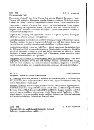 EEE-44:i 
Electromagnetic Field~ 
3 - 0 - 0 houf8!week 
Electrostatics: Coulomb's hnv~ Force) Electric field inten'3jty~ Electrical flux density, Gauss's 
111eOretli yith applicatiol1..., Electrostatic potential, Boundary C.Ollditiol1.-:', fv1cthod<j of jnl~ges, 
Lap'ace~s and Poisson's equations, Energy of an Electrostatic Syslem~ Conductor and Dielectlics, 
lYlltgn(!tos.lIlti~~: Concept of rnagnetic fii.!I~ .Ampere's law, Biot-Savru1'g law', Vector magnetic. 
potential, Energy of Inogl1.eto-stf.;tic Systeln, l.·fechanical forces and Torques in electric ond 
Inagnetic fields, Curvilinear co-ordInates, Rec.tiulgular, Cylindrical cmd Spherical co-ordinaks, 
Soluticn to static field problelns. 
C-raphic,al field rnapping v;'--1ih applications, Solution to l.aplace's equation, Rect~ng..llar, 
"w")' lindr'lf.'..>.. ul.l. :.~dn d' ,~"pol14""""·'·=l"' cal1·"'''1I''n'f .' ."1i;',1.0_n.lu'C ''';' :}n.;1Y,~f'1U1 "~nPnl!i'-·,,.·.,'ctol. ·o~'~:l:-:'-; . 
~1.axw~]l's Eq~uions: Their de.iivations, Confmuity of charges, Concept of di>Jplaceluent current, 
Boun<Ll1)! conditions. for til"ne ... varying s-ygtelu'S} Potei1tials used vith tune-varying charges and 
cUt"Tl:n1s. R~tanied potentia1s~, lVlaxwdl's equation in diffe,r~nt. co-ordinate systems. 
;Re@jiQn f:!ett'Le,e11... Cir~lJtr Theon' a.tld Field 11}f.Ol~C Circuit concepts and the derivations from 
"'hp. +'1eld pnn!lTi,,-nZ'! }.:I1 1 f'r rn P.1~"'V ";ri"u't conf'ent "" -Cirf'1I1t p.l~t;('n in reo';~t!)T""P S1T!n pffi t 'i &~_ .... .1 • ~"j ' ........ M'''· ... L3, ....... gtl ~'--..t:. e~l ,1 ............. '"'... ....u..""'" 1 t 1.& "'" 1:- .,3, .......... ...." ....... 8 r ,., ........... ~ .... ..I. Q... ~ ... ~.i.""w, Mi ............ ec 
and l.;ircuit imptdanCt;. Concept of good and perfect conductors and dielectrics, Current 
distribution in various types of conduc.tors, Depth of Penetration, Intelnal i..mped.ance~ PO'wer 
10158, C?Jcu1anon of inductance and capacitalK'c. 
ProRagation and Rei1.ection of dectro:-pJ.agnctl.c waves-it, unbounded Incdia: Plane wave 
propag.atioIl~ Polarization" Power flo~v and Poyntjng's theorem. Transmission line a.rul1ogv, 
Reflection fion:i condu.ctor and coUductol'-die1ecuic bO'~tldaf1~g, Di...- . ;pel'sion in die1ectl'ics, 
Liquid~ and go1ids~ Plane wave propagation through the ionosphere, Introduction to radiation. 
EEE-451· 3 - 0 - 0 hours/week 
Integrated Circuits and Industrial Electronics 
Te Technology: Fahrkat10n, 1)iffh~ion of impurities and characteristics ofIes; Detailed study of 
FET, lvIOS and Ch-lOS integrated circuits; Ie devices: OJ.j~ ..~. ltlP and devices related to Op-Alnp 
such as :i.1ulti"ibrator, Tligger c.trcuit. 
lrrgus.1:!t1t_~~.~trQmf.!~: Power rectii}ring solid. ... state devices~ Introduction to uiggering circuits, 
Controlled rectification using solid-statt! devices:; IJse of l)IAC and TRIAC in power control, 
Inverters, S-witched 1Vlode Po-wer Supply (SlJPS) and DC-DC chopper, Electronic control of 
motors, ~.1agnetic a.nlplifiers, Industrial relay circuits, Tinung circuit, ,Applications of Photo ... 
electric d~'Vices, Electronic ;ontrol of ¥clding machintis, Induction and Dielectric heating and 
their application in irl(lustr:v, Solar cell and their appIic.ations. 
EEE-452 
Integrated Circuits and Industrial Electronics Sessional 
Laboratory experiment~ based on EEE - 451 
34 
o -0 - 3/2 hours/week 
I 
 