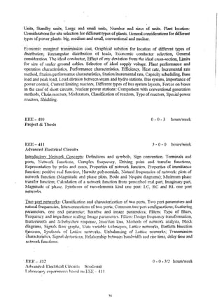 'Units, Standby units, Larg~ and small units~ Number and sizes of units. Plant location: 
Considera.tions for site selection for different types of plants. G..""!leral considerations for dWerent 
types of power plants; bi& In~4ium and sm,all, conventional and nuclear. 
Ecoflotnic m:argjn.::l1 trar:.srrdssion cost, C-raprJcaJ solution' for location of different types of 
distribution, n.ectan.btUlar distribution of loads, Economic conductor sckction, General 
con~in.eration. The ideal ci)tuinctor, Effect of p:ny deviation fro1n the ideal cross-~ectiont Limits 
:.Cto r S•I ze or.. ru-n.a.( :( grouna~ 'caO0 1• ~S. S el ec'tio n 0_'.f 1'd e a1 SUppl.Y .vO.lt age ..P 1 a nt perrroo nnance and 
operation characteristics;- Performance characteristics~ Efficiency~ Heat rate, Incremental rate 
:rn.~thod, St~tion p~rforn4rl1~e characteristics, Station increment..':ll·ate~ Capacity scheduling, Base 
load and peak ,Ioad~ Load divi.~ion between steam and hydro stations~ Bus systenl, Importance of 
Power control Current J.i...7litL.'"1f! reactors, I)i...+ferent types of bu;; system layouts. F orc;;s on bu.qes .t ~ , • .l"' _ .., 
in the case' of shon circuits, Nuclear power stations: Conlparison "'lith conventional generation 
'mpt11n..i~ ("~h~1n re~r-'~{)o'rl:l 1;fnAf"''''atso1'"<':! Clasl:'f-hc!lti·'"ln nfrpa'''''l"o,,-<: T.'PE'" oi"r""'actnrc! Sn""c~':'.;l panTer L ..... # .. .L 't..l'ttIJl, "'_" ... <".La.;.. .... ""'''''''''''J'''I~, l..'·L~""',"*""w#~ .. ,J ... ~." .:l'LJL..l,. .. , ..... ......,. ... "'" ....... WIlL· 1.5, LJ"''''''' A.. r..,.; ~ .. '-·a.i:.:t) y"".i,4i... lr .... 
n.~'ctors, Shidding. 
EEE-400 
Project &; The~.is 
EEE- 411 
A.dvanred Eli:ctrkal Circuits 
0-0-3 hours!veek 
3 - 0 - 0 hours/week 
IntrQductorv NetviQrk Concepts: Deflnitions and s:vmbols. Sign convention. Terminals and 
pOlis, l'~ctv-v"ork functiorn, Complex frequency, Driving point and tral'~fer functio!'.tS, 
Rcpres(mtation by poles a.nd zeros, Properties of neft'Nork function" Properti~s of imroit1a:.ice 
function: positive re.;:tl ,funi,.':tion, Hunvitz polynon:rial~} r.Jatu.r~l frequ?!icli;;S of neiwork: plots of 
network flnction (1vlagnitude and phase plots~ Bode and Nyquist diagrams)~ lVl.tnimum phase 
transfer r .. lnction; Calculation of a neu:vork r.J.s"1ction fronl prescribed real part, Imaginary pa.rt, 
NIagnitude of p.ha8~, Synilit;se.s of two-elements kind O!l~ port: LC~ RC and RL one port 
networks. 
Two p_ort new/ork~: Ciassitlcation and characterization of l.w'o ports;- Two. port param,eters and 
I"u.'ltural fi-equendes, InterCQIID{;,ctions of tw'O ports; C01"il_'~101 two port configu.rat.ions; Scattering 
paralneters~ one end paranleter~ Iterative and ilnage paratneters; Filters: Type of filters, 
"t;'r.c.qll.G:II. .. 'I"'"l,! ¥"''''''''d 41 "',o,.,:J ..... "",!l f""~."ljO""'''''''t.M.'''~ ;,:,..3. 1""o. ... "t ..." r. ......... '.;.,., ... .o..·· ~ 17~1~· ..~ . ............. 1I D·:'!l-':'I·r f~·.;"::- '~""'.:''"C~ + ,x.,.",.t,C, .......... ,"t-;,.n. J. '" ,",.U"'j' a.l.t' Jt!lp ......... a,H .... ~ S:"'Q,1J.lIi;S, J.lI.1136 ..... p<,u"U,J{'"'t",jg, rl.}" ..... l,:1~, ,~,,':'lgn.,.1""" .. 1.U .... u,'.J· 11~",u",,"iOlULo:"':t.Vl., 
Butte1"VOl1h and Schebych..ev respons;;, Insertion lo8s~ l;lelhods of ,n~twork analy3is~ Block 
d.1...a. oirf~,t,n~'~" ...' 1> , ;S ;"/ci~~'n ~'.L1.s, 1f.i1'">) ..'f..". .,F; £&''i1<"' .~.. nt>-.i'i~ .• , ",-'hC·t""n", " .P•: :H. .. ·..;.:· .:.lh ,.Ll.p.... tI" ...ch...n ,.~i.1a..i'. l.I.i"","v": ), 'I ....c... t.t.l ',"-"..."" , .n 'L'V1 .t..n" "r,0 1_ ".t. i"".'<~:; ~ '....R..>~"r...l...t...e ttq bis"""''c t1rm "-'LL 
~!l~ur~lll, Sjltth~sis of L1UiG~~ netvorks. 'Unbalancing of Lartic~ Il?i.Work5; Tra.."1SnU.ssion 
characteristics, Signal dlqtortions~ Relationship between bat1d~1dth and :rise titn~, delay ti..nte and 
ndviork functioll~. 
. ,.EEE;-- 412 () - 0 - 3/2 hoursl:veek 
t'th'anc~d l:~,lectrk~li Cln.:uits S{'ss~onal 
1 .:1 hOf2f{!)1'"Y experirnen ~';;'; h[,k,:";d on EEE -, 411 
 