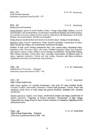 ,/ 
EEE-478 o ... 0 - 3/2 hours/week 
V LSI Circuits Sessional 
laboratory oxperunents based on EEE - 477 
RER-4~1 3 ... 0 ... 0 hoursAveek 
S",itch Gear & Protection 
Circuit Breakers: Speed of circuit breakers) Relayr., loHage rating (High., Ivledium, Low) of 
circuit breakers, Oil circuit breakers, Circuit breaker operatir~ mechartislns and control systemc;;, 
Arc extinction, R!;covcry vohage, De"Vices to aid Arc ex"tinction in oil; Nlaintenance of oil cixcuit 
breakers, Air circuit breakers, Air hhl.~t circuit breakers. 
Rating of power c.rrcuit hre.akers and selec.tion of circuit breakers, Testing of eire·uit breakers, 
Protective rda...n;. General requirements, Relay operation plinciples, Construction of relays, 
Relay cunents and voltages~ use of Instrull1cnt Trallsfolmer for relays. 
Problenl ,')f hig,."'1 speed relaying transw.ission liJleS~ over CUlTent relays, Directional reiays, 
IUlpedance relayg, Reactance relays] Ivfho relays, l.1odified impedance relays, Zero Sequence 
and negative sequence reIa"ys, Balance CU1Tent rdaying of pa.rallel line, GJ·ound £1.ult relaying, 
Pilot relaying principles, Canier pilot relays, OperatiP.g characteristics of different types of 
relays, Apl)"satu5 protection, Circuits and l~ciay setting, Generator and Motor protection, 
Tr~J1sformer prote~tio14 Bus protec"tion~ Line protection . 
• < 
EEE-482 
Switch (~ar 8! Prptfl('tinn Sessional 
Laboratory cxp~rinlents hased en FEE - 481 
EEE 483 
High Voltage Englilcering 
o -0 - 3/2 hours/week 
3 - 0 - 0 hours/week 
HiglJ voltage supplies; A.C cascaded transfonners, Tesla coils; DC value, Rectifier circuits, 
Cascaded rectifiers; Electrostatic Generators: "ander .. Grar.lf generators, Corona, Power loss 
calculation, Break dO!11 of solid, liquid and gaseous di-electric, Insulation testl). Standard 
spedfication. 
Impu.lse generatoIS, hllpttIsc ?{ave shapes, IVfathcmatical analysis and design consideration of 
Un11U!~e generatp.rs~ Triggering of impulse generators. ~Aeasurement of hj~lt voltage7 
Tra.'1.Snnssion line design based on direct strokes, Ll1sulauon Co-ordir..ation, Lightning alTcsters 
an d~: pro.t ec"t or tu.'o es. . 
EEE-484 
High Voltag() EnginEJering Sessional 
LahOHltOry cxpcliInt;nts b~ed on EEE - 483 
42 
o -0 - 3/2 hoUt-s(week 
 