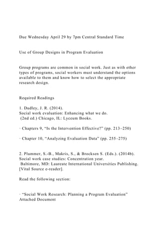 Due Wednesday April 29 by 7pm Central Standard Time
Use of Group Designs in Program Evaluation
Group programs are common in social work. Just as with other
types of programs, social workers must understand the options
available to them and know how to select the appropriate
research design.
Required Readings
1. Dudley, J. R. (2014).
Social work evaluation: Enhancing what we do.
(2nd ed.) Chicago, IL: Lyceum Books.
· Chapters 9, “Is the Intervention Effective?” (pp. 213–250)
· Chapter 10, “Analyzing Evaluation Data” (pp. 255–275)
2. Plummer, S.-B., Makris, S., & Brocksen S. (Eds.). (2014b).
Social work case studies: Concentration year.
Baltimore, MD: Laureate International Universities Publishing.
[Vital Source e-reader].
Read the following section:
· “Social Work Research: Planning a Program Evaluation”
Attached Document
 