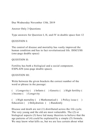 Due Wednesday November 13th, 2019
Answer Only 3 Questions
Type answers for Question I, II, and IV in double space font 12
QUESTION I:
The control of disease and mortality has vastly improved the
human condition and has in fact revolutionized life. DISCUSS
(one-page double space)
QUESTION II:
Fertility has both a biological and a social component.
EXPLAIN (one-page double space).
QUESTION III:
Write between the given brackets the correct number of the
word or phrase in the passage:
( ) Longevity ( ) Infants ( ) Genetic ( ) High fertility (
) Income ( ) Longevity
( ) High mortality ( ) Mathematical ( ) Policy issue ( )
Education ( ) Dehydration ( ) Randomly
Disease and death are not (1) distributed across the life cycle.
The very young and the old are most vulnerable. The (2) or
biological aspects (3) have led many theorists to believe that the
age patterns of (4) could be explained by a simple (5) formula.
We may know what kills us, but we are less certain about what
 