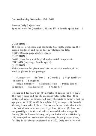 Due Wednesday November 13th, 2019
Answer Only 3 Questions
Type answers for Question I, II, and IV in double space font 12
QUESTION I:
The control of disease and mortality has vastly improved the
human condition and has in fact revolutionized life.
DISCUSS (one-page double space)
QUESTION II:
Fertility has both a biological and a social component.
EXPLAIN (one-page double space).
QUESTION III:
Write between the given brackets the correct number of the
word or phrase in the passage:
( ) Longevity ( ) Infants ( ) Genetic ( ) High fertility (
) Income ( ) Longevity
( ) High mortality ( ) Mathematical ( ) Policy issue ( )
Education ( ) Dehydration ( ) Randomly
Disease and death are not (1) distributed across the life cycle.
The very young and the old are most vulnerable. The (2) or
biological aspects (3) have led many theorists to believe that the
age patterns of (4) could be explained by a simple (5) formula.
We may know what kills us, but we are less certain about what
it is that allows us to survive. High level (6) and (7) however,
can possibly avoid (8) and other cause of death among (9)
Facing (10) in human history, only societies with sufficiently
(11) managed to survive over the years. In the present time,
fertility is not always preferred as a (12). Only societies with
 