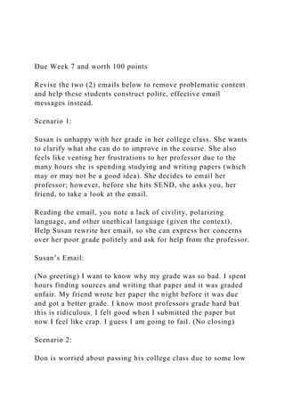 Due Week 7 and worth 100 points
Revise the two (2) emails below to remove problematic content
and help these students construct polite, effective email
messages instead.
Scenario 1:
Susan is unhappy with her grade in her college class. She wants
to clarify what she can do to improve in the course. She also
feels like venting her frustrations to her professor due to the
many hours she is spending studying and writing papers (which
may or may not be a good idea). She decides to email her
professor; however, before she hits SEND, she asks you, her
friend, to take a look at the email.
Reading the email, you note a lack of civility, polarizing
language, and other unethical language (given the context).
Help Susan rewrite her email, so she can express her concerns
over her poor grade politely and ask for help from the professor.
Susan’s Email:
(No greeting) I want to know why my grade was so bad. I spent
hours finding sources and writing that paper and it was graded
unfair. My friend wrote her paper the night before it was due
and got a better grade. I know most professors grade hard but
this is ridiculous. I felt good when I submitted the paper but
now I feel like crap. I guess I am going to fail. (No closing)
Scenario 2:
Don is worried about passing his college class due to some low
 