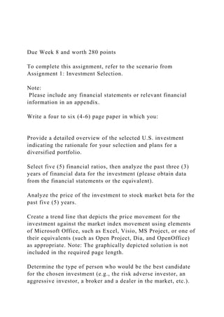 Due Week 8 and worth 280 points
To complete this assignment, refer to the scenario from
Assignment 1: Investment Selection.
Note:
Please include any financial statements or relevant financial
information in an appendix.
Write a four to six (4-6) page paper in which you:
Provide a detailed overview of the selected U.S. investment
indicating the rationale for your selection and plans for a
diversified portfolio.
Select five (5) financial ratios, then analyze the past three (3)
years of financial data for the investment (please obtain data
from the financial statements or the equivalent).
Analyze the price of the investment to stock market beta for the
past five (5) years.
Create a trend line that depicts the price movement for the
investment against the market index movement using elements
of Microsoft Office, such as Excel, Visio, MS Project, or one of
their equivalents (such as Open Project, Dia, and OpenOffice)
as appropriate. Note: The graphically depicted solution is not
included in the required page length.
Determine the type of person who would be the best candidate
for the chosen investment (e.g., the risk adverse investor, an
aggressive investor, a broker and a dealer in the market, etc.).
 