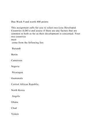 Due Week 9 and worth 400 points
This assignment calls for you to select two Less Developed
Countries (LDCs) and assess if there are any factors that are
common to both as far as their development is concerned. Your
two countries
must
come from the following list:
Burundi
Benin
Cameroon
Nigeria
Nicaragua
Guatemala
Central African Republic
North Korea
Angola
Ghana
Chad
Yemen
 
