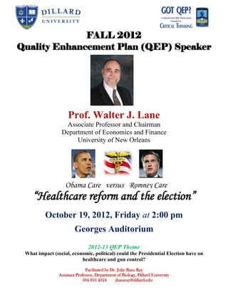 FALL 2012
Quality Enhancement Plan (QEP) Speaker




                     Prof. Walter J. Lane
                  Associate Professor and Chairman
                 Department of Economics and Finance
                      University of New Orleans




                   Obama Care versus Romney Care
    “Healthcare reform and the election”
          October 19, 2012, Friday at 2:00 pm
                        Georges Auditorium
                                2012-13 QEP Theme
 What impact (social, economic, political) could the Presidential Election have on
                          healthcare and gun control?
                               Facilitated by Dr. Julie Basu Ray
                Assistant Professor, Department of Biology, Dillard University
                             504 816 4924        jbasuray@dillard.edu
 