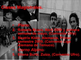 Clases Magistrales. Piano:  Roberto Bravo, Abril 2009 y primera semana de mayo. (Convenio Ufro) Beatrix Klein. Alemania, Primer semestre 2009. (Convenio Liga Alemana de Temuco). Corno Alpino : Eliana Burki. Zuiza. (Convenio Ufro). 