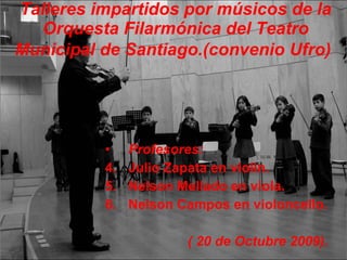 Talleres impartidos por músicos de la Orquesta Filarmónica del Teatro Municipal de Santiago.(convenio Ufro)   Profesores: Julio Zapata en violín. Nelson Mellado en viola. Nelson Campos en violoncello. ( 20 de Octubre 2009). 