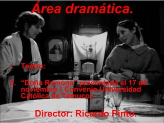 Área dramática. Teatro: “ Doña Ramona” presentada el 17 de noviembre ( Convenio Universidad Católica de Temuco). Director: Ricardo Pinto. 