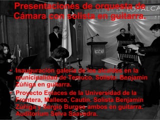 Presentaciones de orquesta de Cámara con solista en guitarra. Inauguración galería de los alcaldes en la municipalidad de Temuco. Solista: Benjamin Zúñiga en guitarra. Proyecto Enlaces de la Universidad de la Frontera, Malleco, Cautín. Solista Benjamin Zúñiga y Sergio Burgos ambos en guitarra. Auditorium Selva Saavedra. 