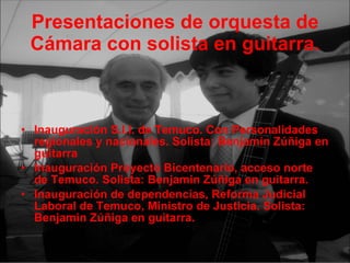 Presentaciones de orquesta de Cámara con solista en guitarra. Inauguración S.I.I. de Temuco. Con Personalidades regionales y nacionales. Solista: Benjamin Zúñiga en guitarra Inauguración Proyecto Bicentenario, acceso norte de Temuco. Solista: Benjamin Zúñiga en guitarra. Inauguración de dependencias, Reforma Judicial Laboral de Temuco, Ministro de Justicia. Solista: Benjamin Zúñiga en guitarra.  