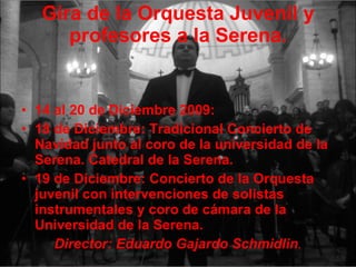 Gira de la Orquesta Juvenil y profesores a la Serena. 14 al 20 de Diciembre 2009: 18 de Diciembre: Tradicional Concierto de Navidad junto al coro de la universidad de la Serena. Catedral de la Serena.  19 de Diciembre: Concierto de la Orquesta juvenil con intervenciones de solistas instrumentales y coro de cámara de la Universidad de la Serena. Director: Eduardo Gajardo Schmidlin . 