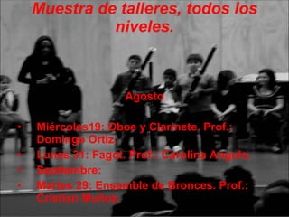 Muestra de talleres, todos los niveles. Agosto Miércoles19: Oboe y Clarinete. Prof.: Domingo Ortiz. Lunes 31: Fagot. Prof.: Carolina Angulo. Septiembre: Martes 29: Ensamble de Bronces. Prof.: Cristian Muñoz. 