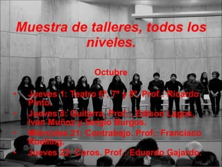Muestra de talleres, todos los niveles. Octubre Jueves 1: Teatro 6º, 7º y 8º. Prof.: Ricardo Pinto. Jueves 8: Guitarra. Prof.:, Edison Lagos, Iván Muñoz y Sergio Burgos. Miércoles 21: Contrabajo. Prof.: Francisco Roelling. Jueves 22: Coros. Prof.: Eduardo Gajardo. 