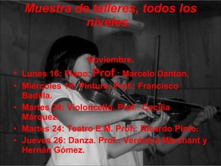 Muestra de talleres, todos los niveles.   Noviembre. Lunes 16: Piano.  Prof .: Marcelo Danton. Miércoles 18: Pintura. Prof.: Francisco Badilla. Martes 24: Violoncello. Prof.: Cecilia Márquez. Martes 24: Teatro E.M. Prof.: Ricardo Pinto. Jueves 26: Danza. Prof.: Verónica Marchant y Hernán Gómez. 