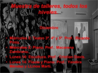 Muestra de talleres, todos los niveles.   Diciembre Miércoles 2: Teatro 3º, 4º y 5º. Prof.: Ricardo Pinto. Miércoles 2: Piano. Prof.: Macarena Zambrano. Lunes 14: Escultura. Prof.: Cristian Davis. Lunes 14: Flauta y Piano: Prof.: Yandira Méndez y LLinos Marti.  