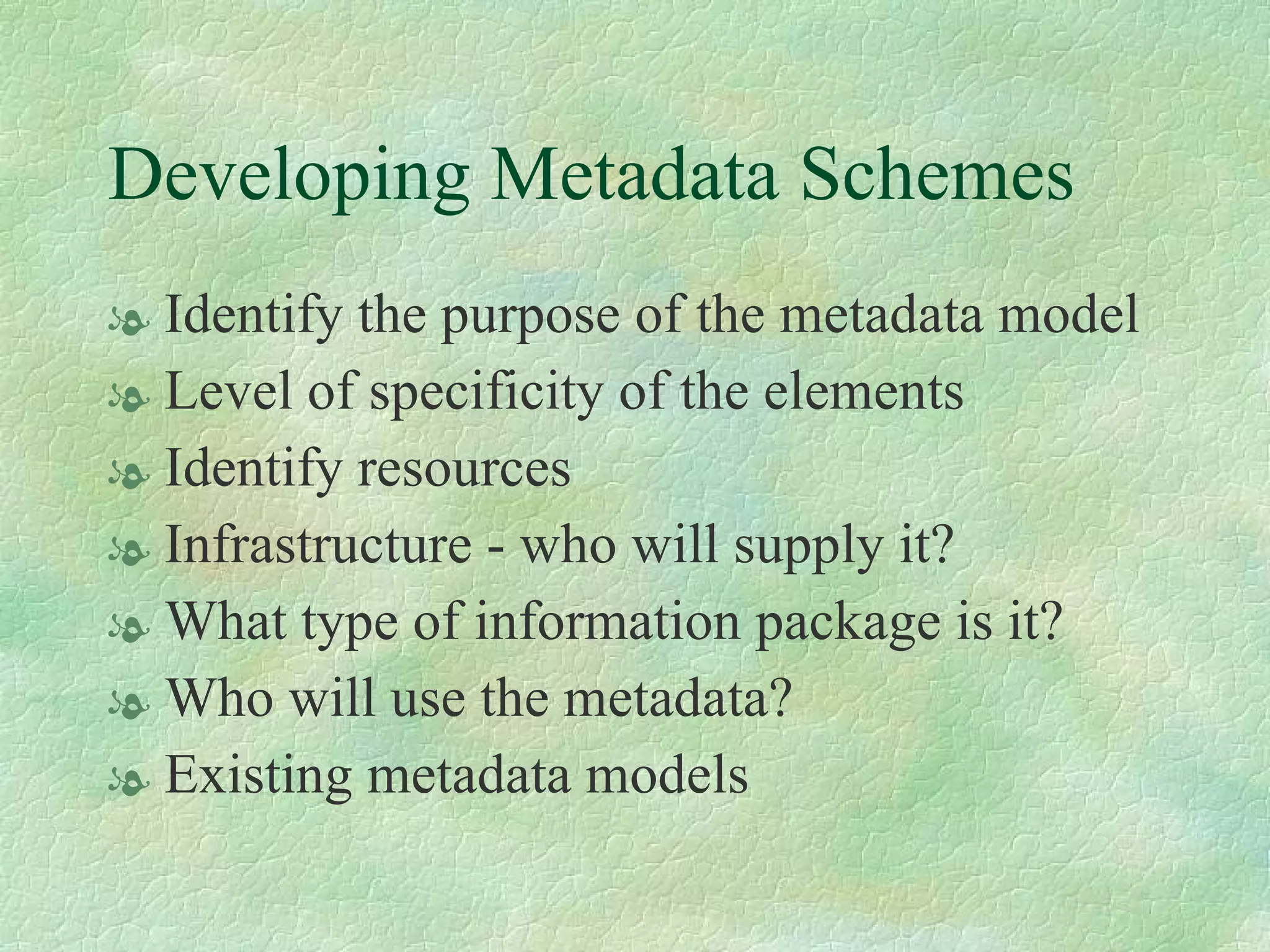 Developing Metadata Schemes Identify the purpose of the metadata model Level of specificity of the elements Identify resources Infrastructure - who will supply it? What type of information package is it? Who will use the metadata? Existing metadata models 